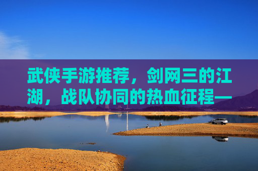 武侠手游推荐，剑网三的江湖，战队协同的热血征程——打造你的武侠团队，共闯江湖，武侠手游推荐，剑网三的江湖，战队协同热血征程，打造你的武侠团队共闯江湖