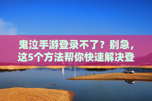 鬼泣手游登录不了？别急，这5个方法帮你快速解决登录问题