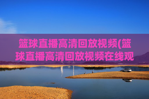 篮球直播高清回放视频(篮球直播高清回放视频在线观看)篮球直播高清回放视频在线观看