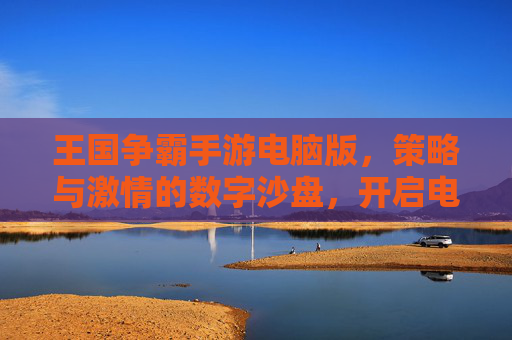 王国争霸手游电脑版,策略与激情的数字沙盘,开启电脑端新纪元,王国争霸手游电脑版,策略与激情的数字沙盘,开启电脑端新纪元