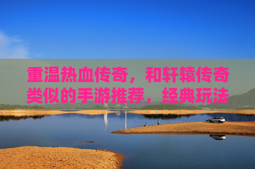 重温热血传奇,和轩辕传奇类似的手游推荐,经典玩法与角色扮演的再续传奇,重温热血传奇,经典角色扮演玩法再续,类似轩辕传奇的传奇手游推荐