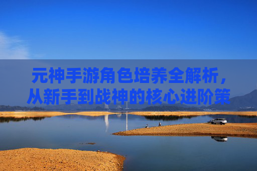 元神手游角色培养全解析，从新手到战神的核心进阶策略，元神手游角色培养全解析，从新手到战神的核心进阶策略