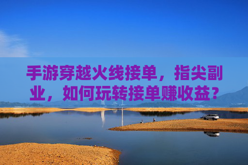 手游穿越火线接单,指尖副业,如何玩转接单赚收益?手游穿越火线接单,指尖副业,如何玩转接单赚收益?