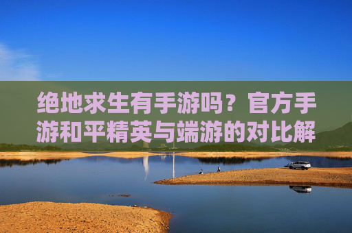 绝地求生有手游吗？官方手游和平精英与端游的对比解析，绝地求生官方手游和平精英与端游的对比解析