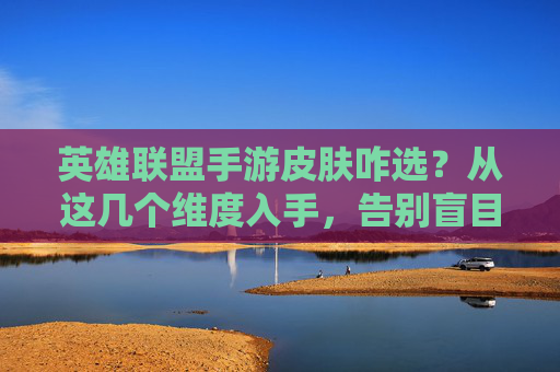 英雄联盟手游皮肤咋选?从这几个维度入手,告别盲目氪金,轻松选到心爱之选,英雄联盟手游皮肤咋选?从这几个维度入手,告别盲目氪金,轻松选到心爱之选