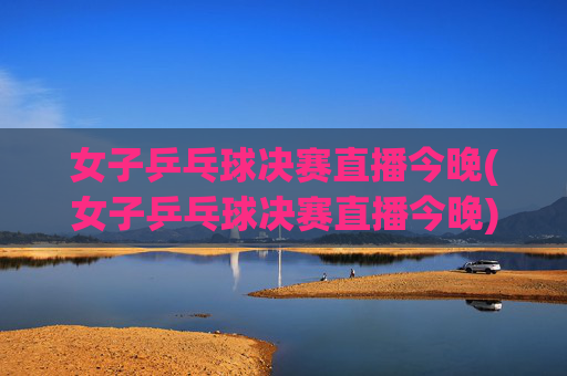 女子乒乓球决赛直播今晚(女子乒乓球决赛直播今晚)女子乒乓球决赛直播今晚