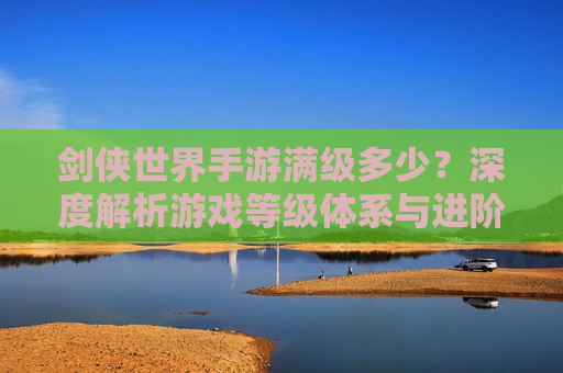 剑侠世界手游满级多少?深度解析游戏等级体系与进阶路径,剑侠世界手游满级多少?深度解析游戏等级体系与进阶路径