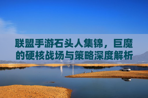 联盟手游石头人集锦,巨魔的硬核战场与策略深度解析,联盟手游石头人集锦,巨魔的硬核战场与策略深度解析