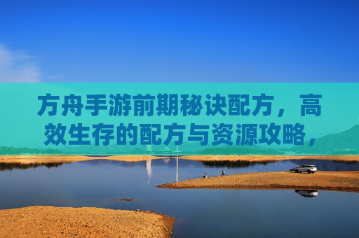 方舟手游前期秘诀配方，高效生存的配方与资源攻略，方舟手游前期秘诀配方，高效生存的配方与资源攻略