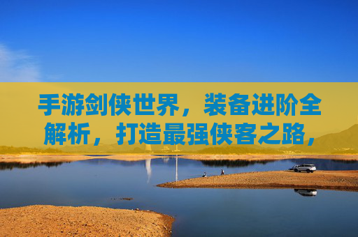 手游剑侠世界,装备进阶全解析,打造最强侠客之路,手游剑侠世界装备进阶全解析,打造最强侠客之路