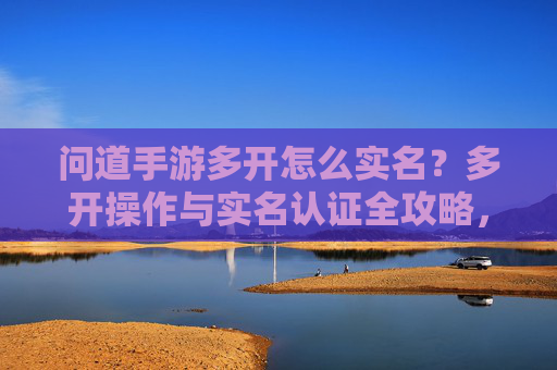 问道手游多开怎么实名？多开操作与实名认证全攻略，问道手游多开如何实名？多开操作与实名认证全攻略