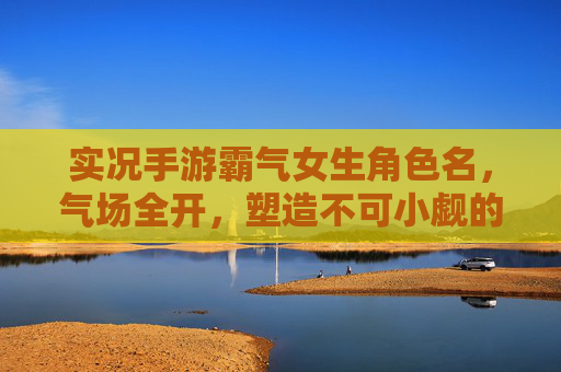 实况手游霸气女生角色名,气场全开,塑造不可小觑的王者形象,实况手游霸气女生角色名,气场全开,塑造不可小觑的王者形象