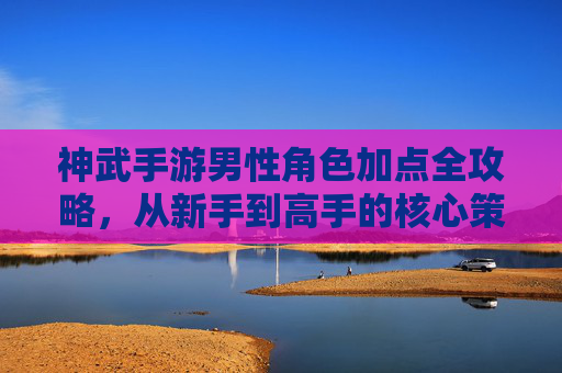 神武手游男性角色加点全攻略,从新手到高手的核心策略,神武手游男性角色加点全攻略,从新手到高手的进阶策略