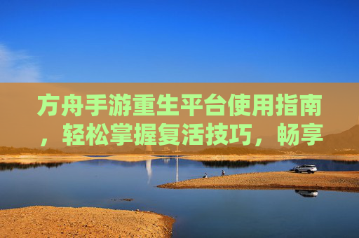 方舟手游重生平台使用指南，轻松掌握复活技巧，畅享游戏乐趣，方舟手游重生平台使用指南，轻松掌握复活技巧，畅享游戏乐趣