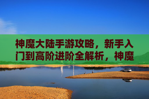 神魔大陆手游攻略，新手入门到高阶进阶全解析，神魔大陆手游攻略，新手入门到高阶进阶全解析