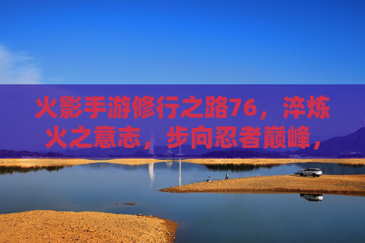 火影手游修行之路76，淬炼火之意志，步向忍者巅峰，火影手游修行之路76，淬炼火之意志，步向忍者巅峰