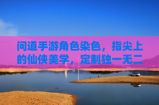 问道手游角色染色,指尖上的仙侠美学,定制独一无二的道门形象