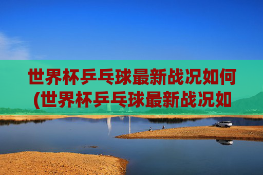 世界杯乒乓球最新战况如何(世界杯乒乓球最新战况如何看)2024世界杯乒乓球最新战况如何（观看指南）