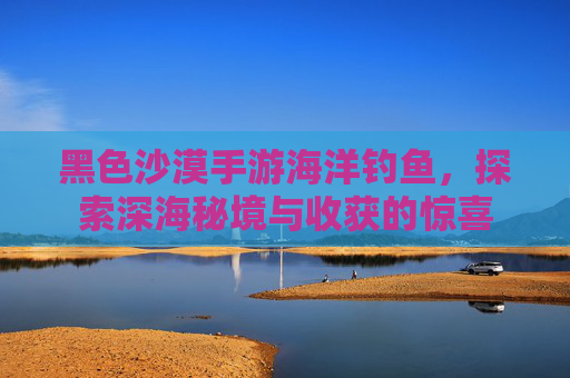 黑色沙漠手游海洋钓鱼,探索深海秘境与收获的惊喜