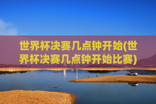 世界杯决赛几点钟开始(世界杯决赛几点钟开始比赛)