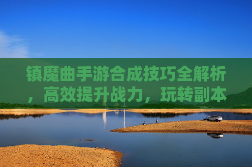 镇魔曲手游合成技巧全解析，高效提升战力，玩转副本与战斗，镇魔曲手游合成技巧全解析，高效提升战力，玩转副本与战斗