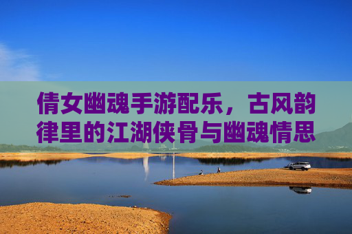 倩女幽魂手游配乐，古风韵律里的江湖侠骨与幽魂情思，倩女幽魂手游配乐，古风韵律里的江湖侠骨与幽魂情思