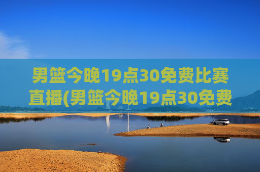 男篮今晚19点30免费比赛直播(男篮今晚19点30免费比赛直播)