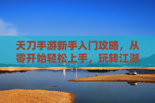 天刀手游新手入门攻略，从零开始轻松上手，玩转江湖的技巧与秘籍，天刀手游新手入门攻略，从零开始轻松上手，玩转江湖的技巧与秘籍