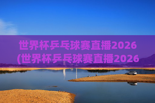 世界杯乒乓球赛直播2026(世界杯乒乓球赛直播2026赛程)