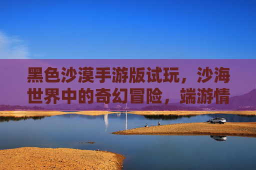 黑色沙漠手游版试玩，沙海世界中的奇幻冒险，端游情怀与移动体验的融合探索