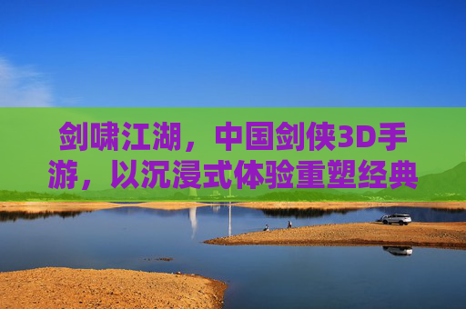 剑啸江湖，中国剑侠3D手游，以沉浸式体验重塑经典武侠世界，剑啸江湖，沉浸式3D剑侠手游 重塑经典武侠世界