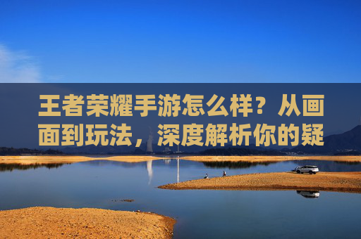 王者荣耀手游怎么样？从画面到玩法，深度解析你的疑问，王者荣耀手游怎么样？从画面到玩法，深度解析你的疑问