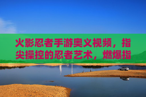火影忍者手游奥义视频,指尖操控的忍者艺术,燃爆指尖的忍者对决!火影忍者手游奥义视频,指尖操控的忍者艺术,燃爆指尖的忍者对决
