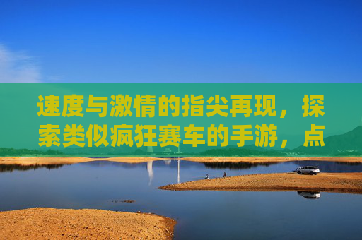 速度与激情的指尖再现,探索类似疯狂赛车的手游,点燃你的狂野竞速热情,速度与激情指尖再现,探索狂野竞速手游,点燃赛车狂热