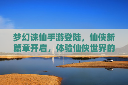 梦幻诛仙手游登陆，仙侠新篇章开启，体验仙侠世界的新可能，梦幻诛仙手游登陆，仙侠新篇章开启，体验仙侠世界的新可能