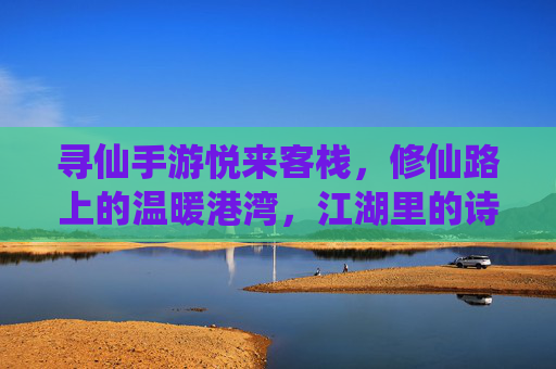 寻仙手游悦来客栈，修仙路上的温暖港湾，江湖里的诗意栖息地，寻仙手游悦来客栈，修仙路上的温暖港湾，江湖里的诗意栖息地