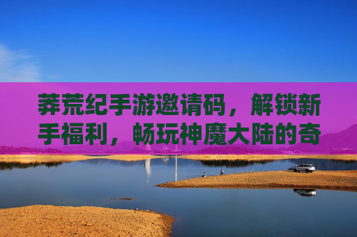 莽荒纪手游邀请码，解锁新手福利，畅玩神魔大陆的奇幻冒险，莽荒纪手游邀请码，解锁新手福利，畅玩神魔大陆的奇幻冒险
