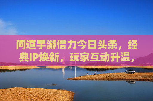 问道手游借力今日头条,经典IP焕新,玩家互动升温,流量与口碑的双赢之道,问道手游借力今日头条,经典IP焕新,玩家互动升温,实现流量与口碑的双赢之道