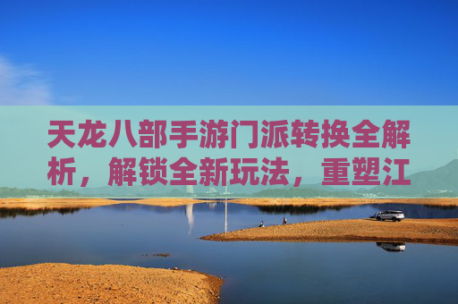 天龙八部手游门派转换全解析,解锁全新玩法,重塑江湖身份