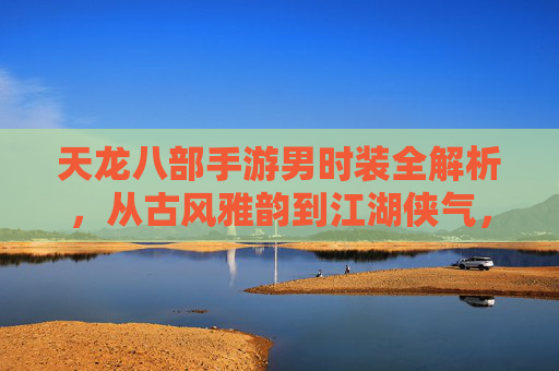 天龙八部手游男时装全解析,从古风雅韵到江湖侠气,解锁你的江湖新造型!天龙八部手游男时装全解析,从古风雅韵到江湖侠气,解锁你的江湖新造型!