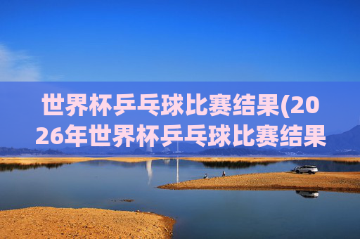 世界杯乒乓球比赛结果(2026年世界杯乒乓球比赛结果)