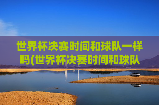 世界杯决赛时间和球队一样吗(世界杯决赛时间和球队一样吗知乎)