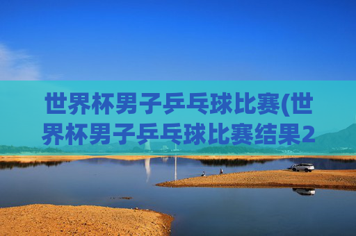 世界杯男子乒乓球比赛(世界杯男子乒乓球比赛结果2026决赛直播)