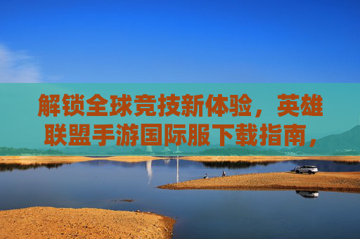 解锁全球竞技新体验,英雄联盟手游国际服下载指南,原汁原味对战全球玩家