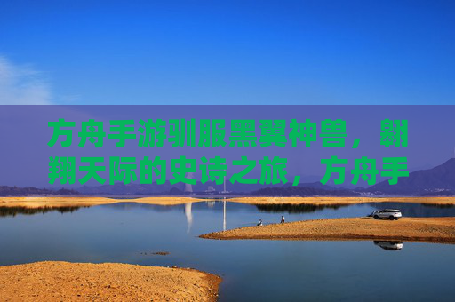 方舟手游驯服黑翼神兽,翱翔天际的史诗之旅,方舟手游驯服黑翼神兽,翱翔天际的史诗之旅
