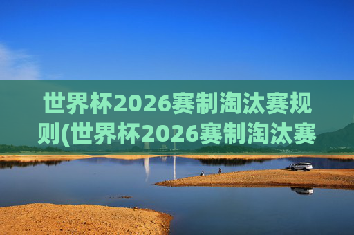 世界杯2026赛制淘汰赛规则(世界杯2026赛制淘汰赛规则是什么)
