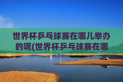 世界杯乒乓球赛在哪儿举办的呢(世界杯乒乓球赛在哪儿举办的呢英语)