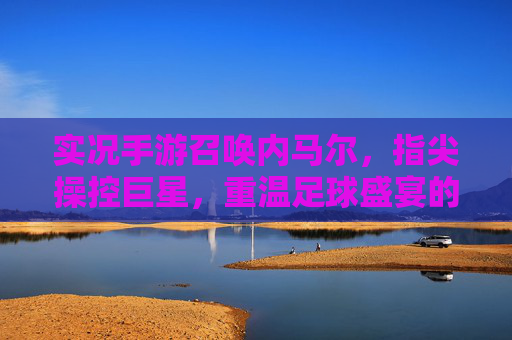 实况手游召唤内马尔，指尖操控巨星，重温足球盛宴的激情与荣耀，实况手游召唤内马尔，指尖操控巨星，重温足球盛宴的激情与荣耀
