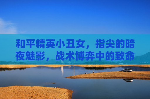 和平精英小丑女，指尖的暗夜魅影，战术博弈中的致命优雅，和平精英小丑女，指尖的暗夜魅影，战术博弈中的致命优雅