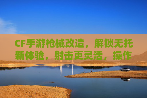 CF手游枪械改造，解锁无托新体验，射击更灵活，操作更丝滑！